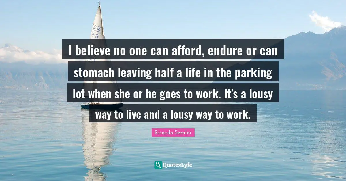 I believe no one can afford, endure or can stomach leaving half a life in the parking lot when she or he goes to work. It's a lousy way to live and a lousy way to work.