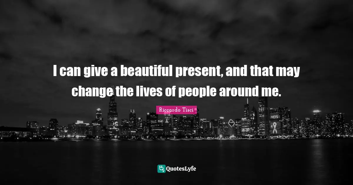 I can give a beautiful present, and that may change the lives of people around me.