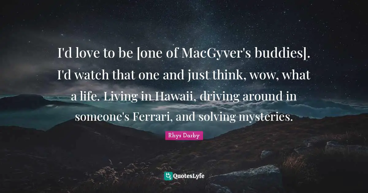 I'd love to be [one of MacGyver's buddies]. I'd watch that one and just think, wow, what a life. Living in Hawaii, driving around in someone's Ferrari, and solving mysteries.