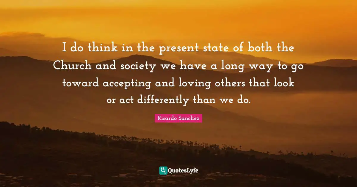I do think in the present state of both the Church and society we have a long way to go toward accepting and loving others that look or act differently than we do.