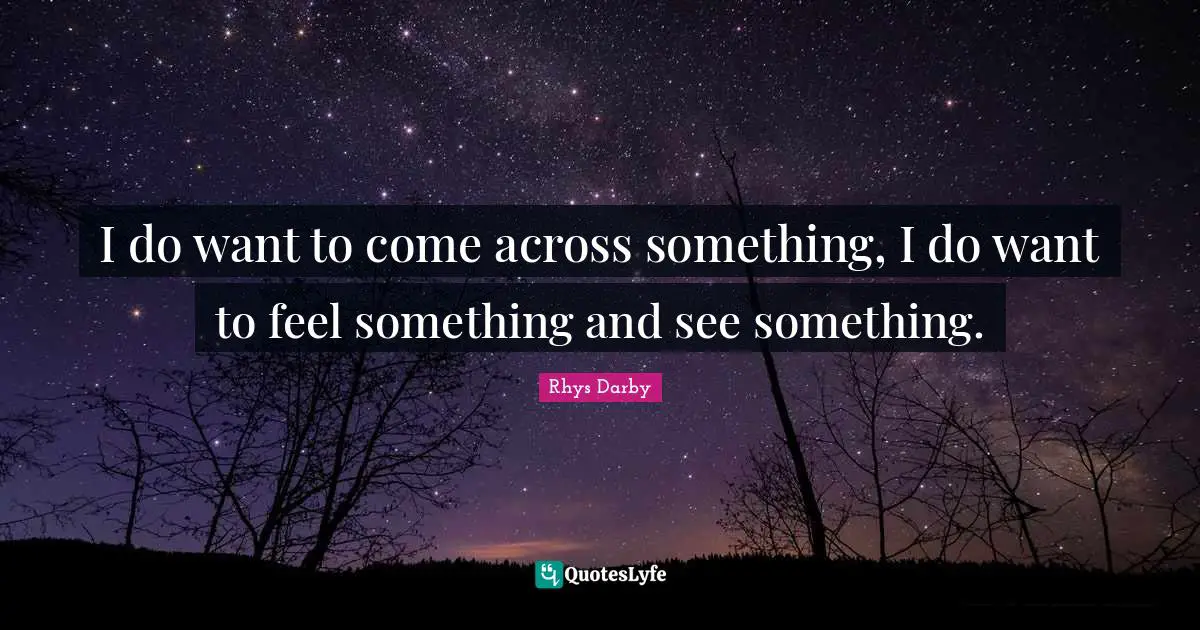 I do want to come across something, I do want to feel something and see something.