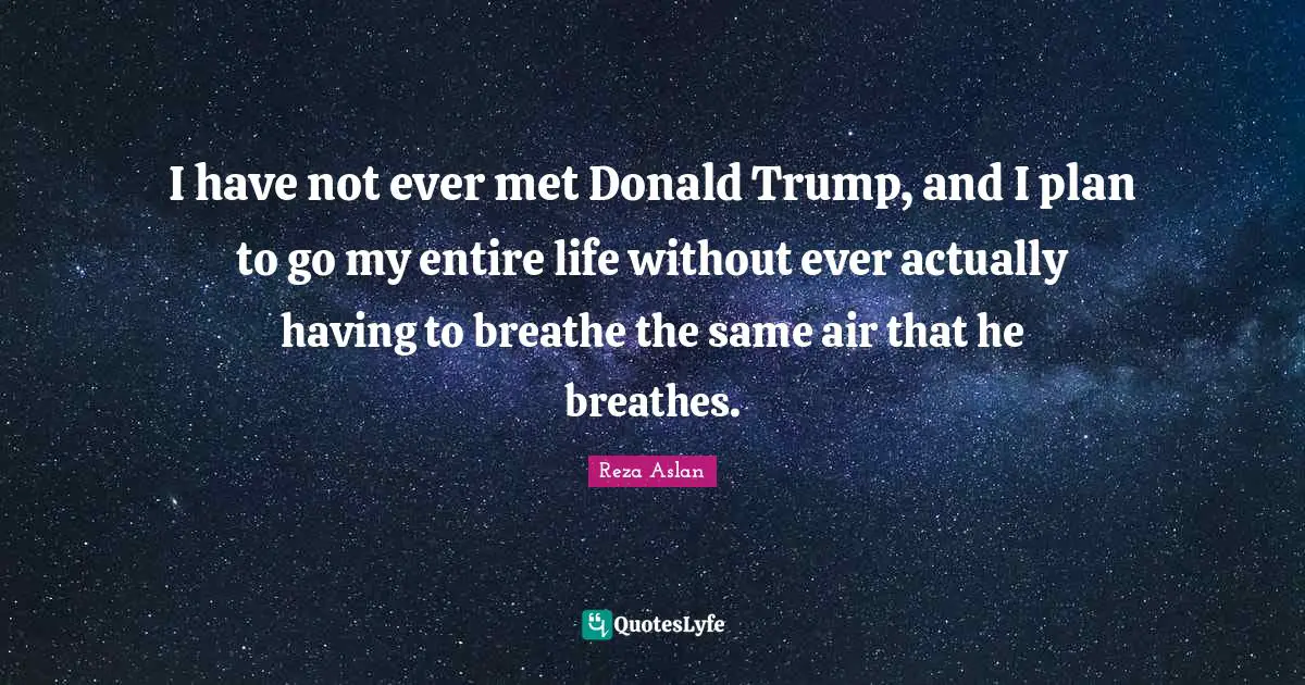 I have not ever met Donald Trump, and I plan to go my entire life without ever actually having to breathe the same air that he breathes.