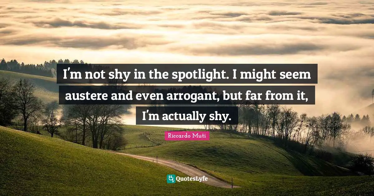 I'm not shy in the spotlight. I might seem austere and even arrogant, but far from it, I'm actually shy.