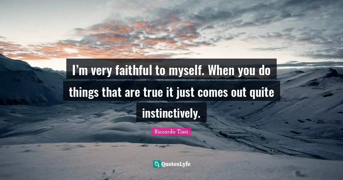 I’m very faithful to myself. When you do things that are true it just comes out quite instinctively.