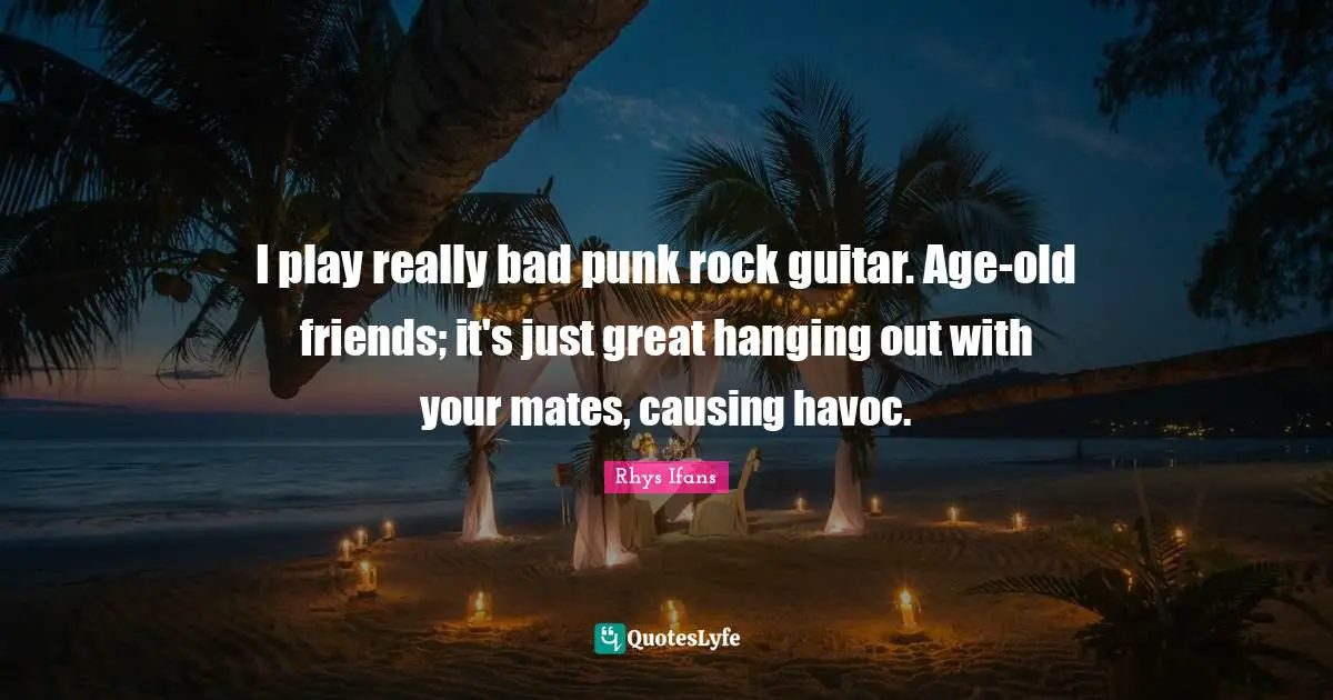 I play really bad punk rock guitar. Age-old friends; it's just great hanging out with your mates, causing havoc.