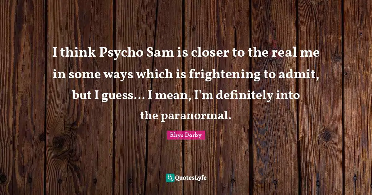 I think Psycho Sam is closer to the real me in some ways which is frightening to admit, but I guess... I mean, I'm definitely into the paranormal.