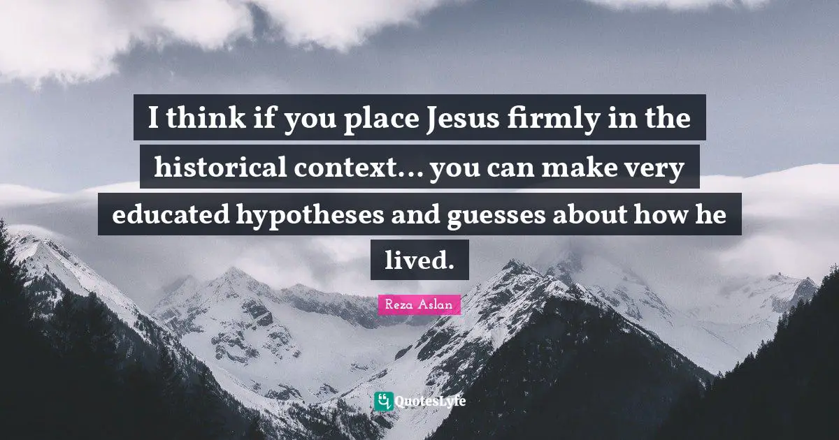 I think if you place Jesus firmly in the historical context... you can make very educated hypotheses and guesses about how he lived.