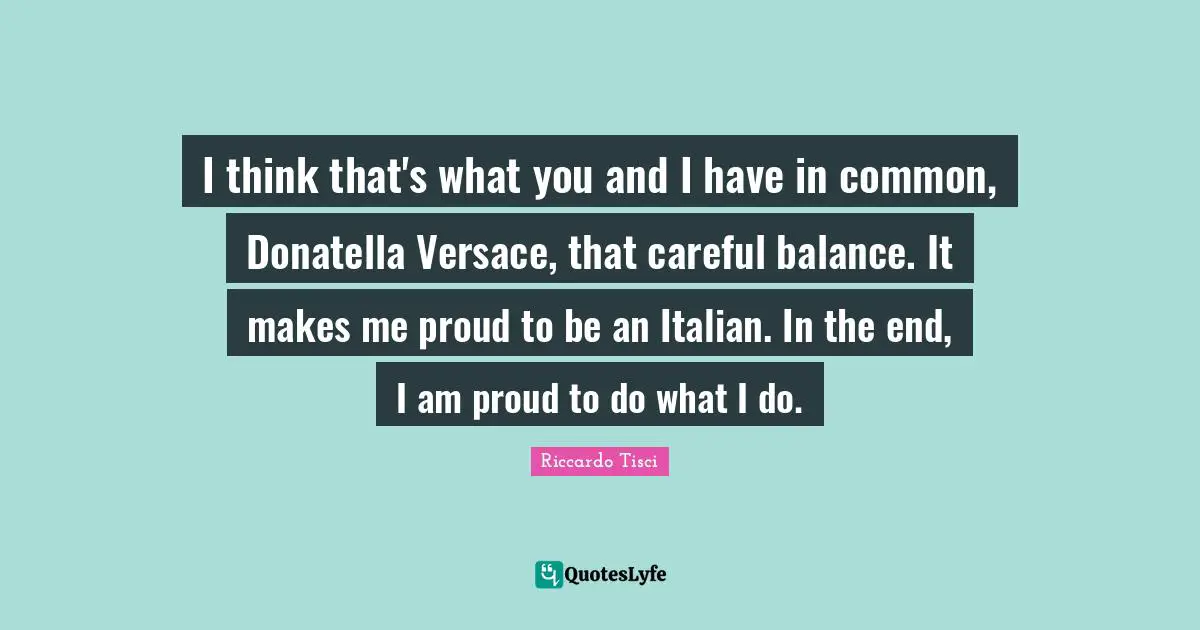 I think that's what you and I have in common, Donatella Versace, that careful balance. It makes me proud to be an Italian. In the end, I am proud to do what I do.