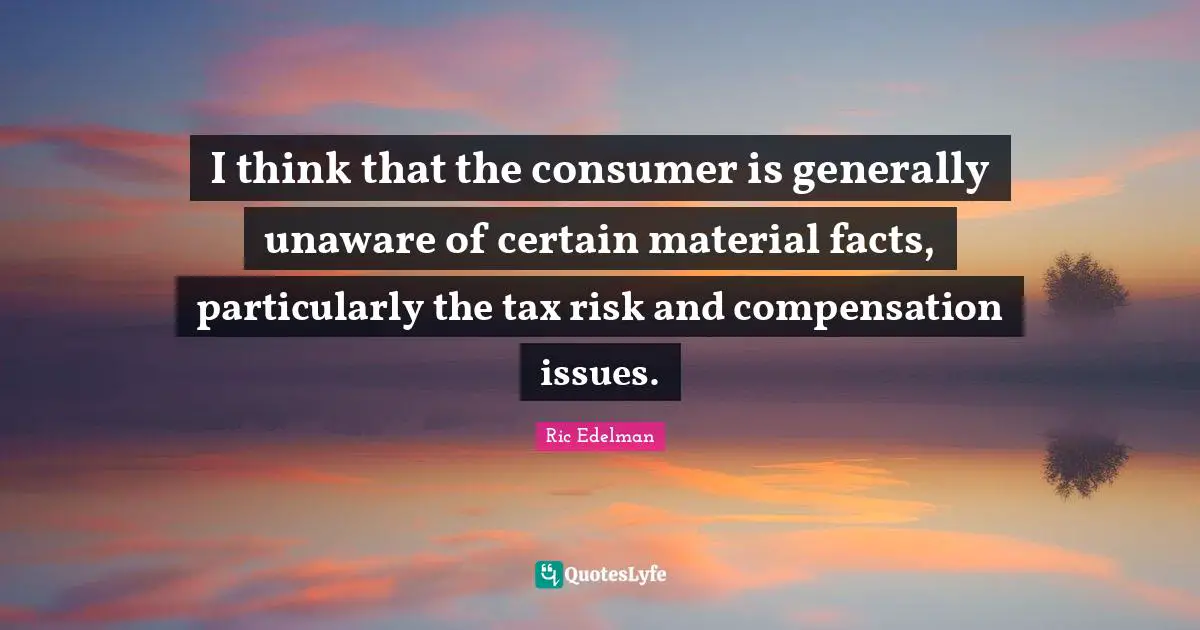 I think that the consumer is generally unaware of certain material facts, particularly the tax risk and compensation issues.