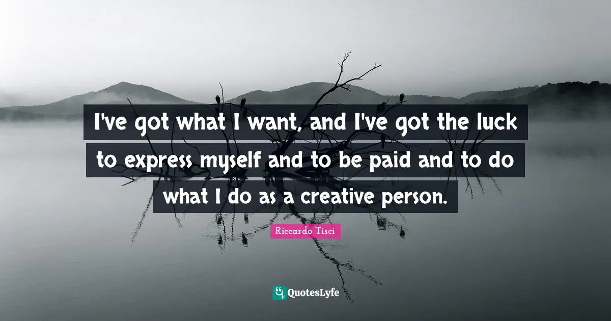 I've got what I want, and I've got the luck to express myself and to be paid and to do what I do as a creative person.