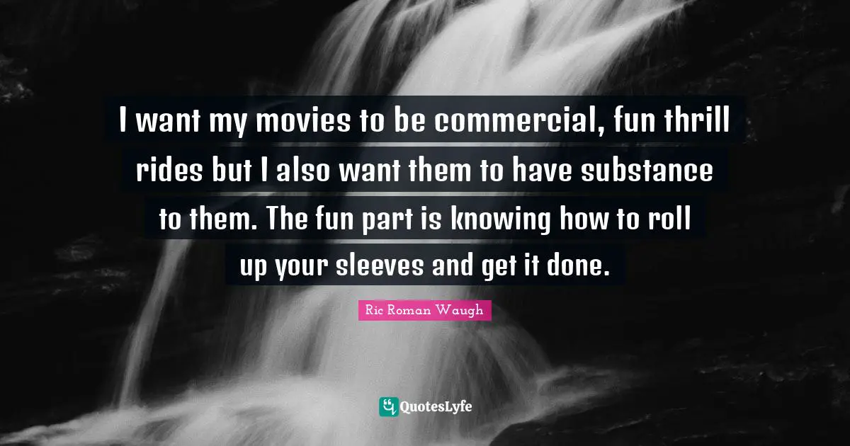 I want my movies to be commercial, fun thrill rides but I also want them to have substance to them. The fun part is knowing how to roll up your sleeves and get it done.