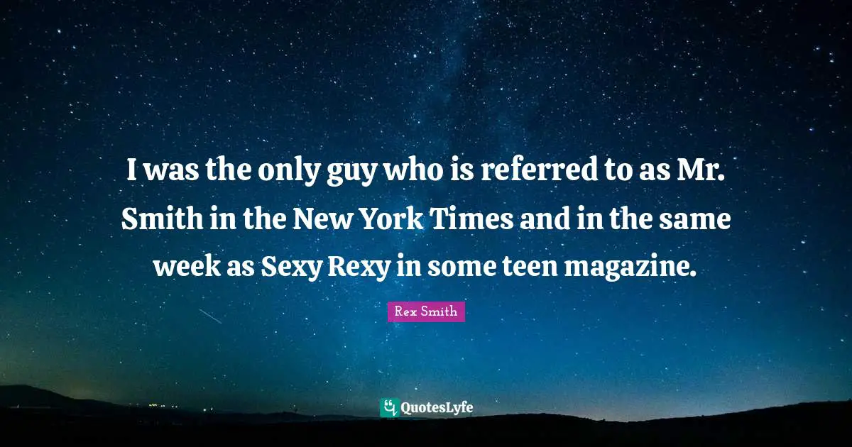 I was the only guy who is referred to as Mr. Smith in the New York Times and in the same week as Sexy Rexy in some teen magazine.