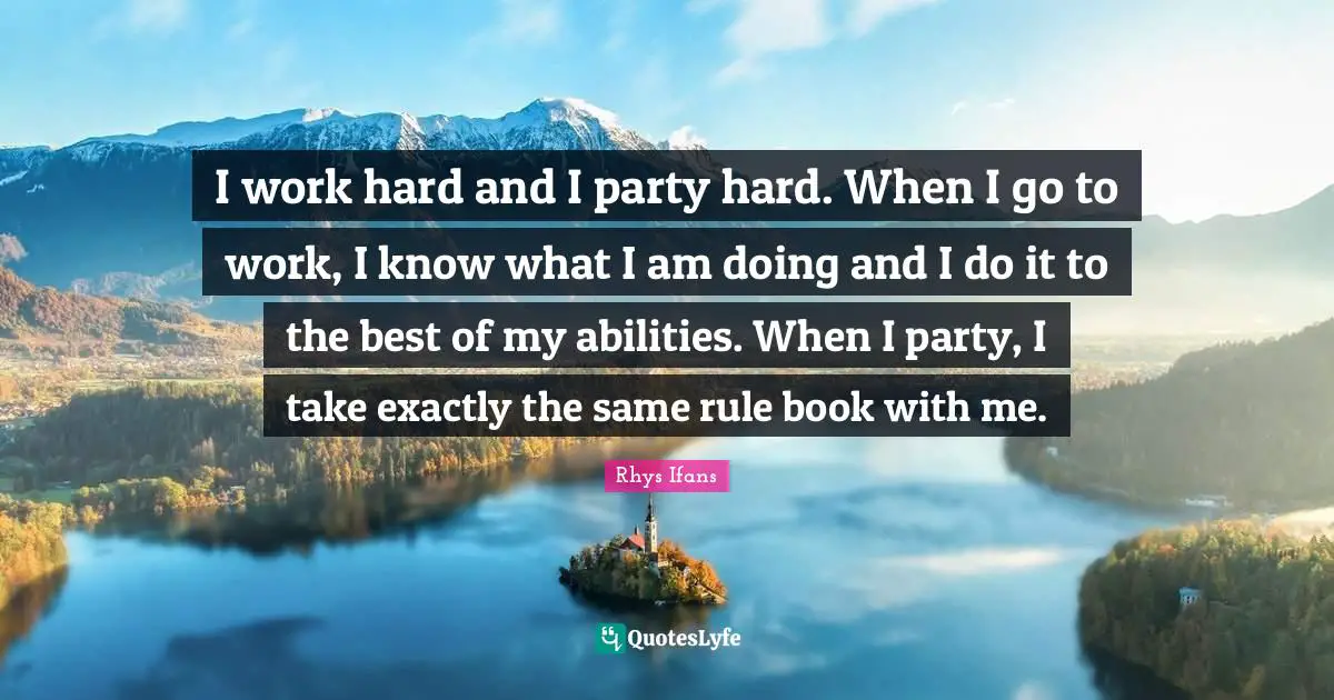 I work hard and I party hard. When I go to work, I know what I am doing and I do it to the best of my abilities. When I party, I take exactly the same rule book with me.
