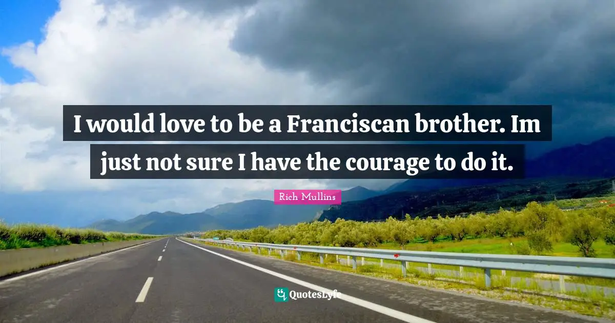 I would love to be a Franciscan brother. Im just not sure I have the courage to do it.