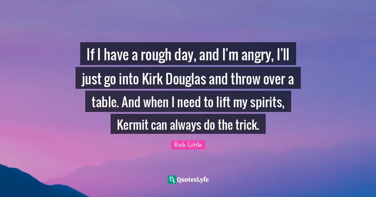 If I have a rough day, and I'm angry, I'll just go into Kirk Douglas and throw over a table. And when I need to lift my spirits, Kermit can always do the trick.