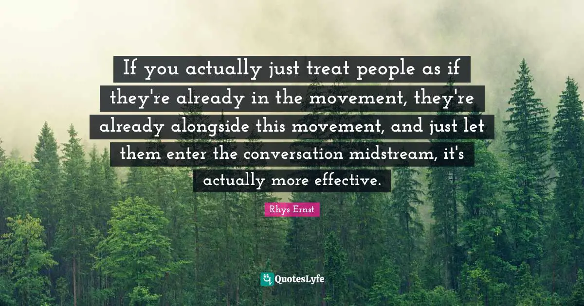 If you actually just treat people as if they're already in the movement, they're already alongside this movement, and just let them enter the conversation midstream, it's actually more effective.