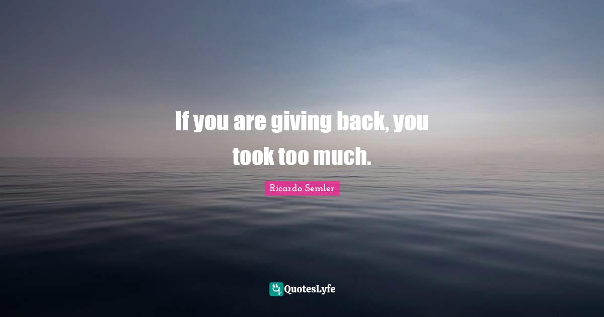 If you are giving back, you took too much.