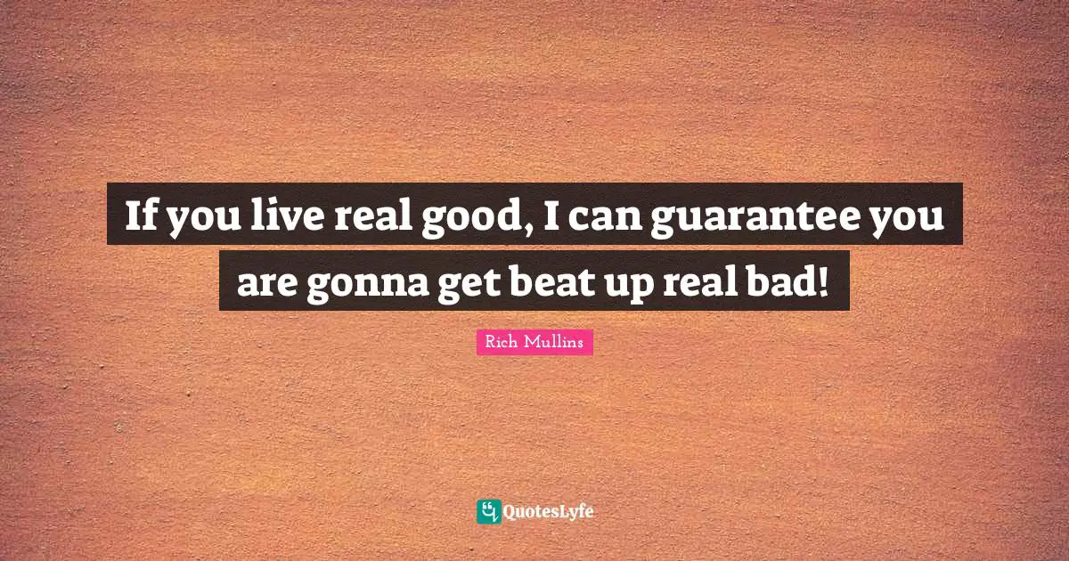If you live real good, I can guarantee you are gonna get beat up real bad!