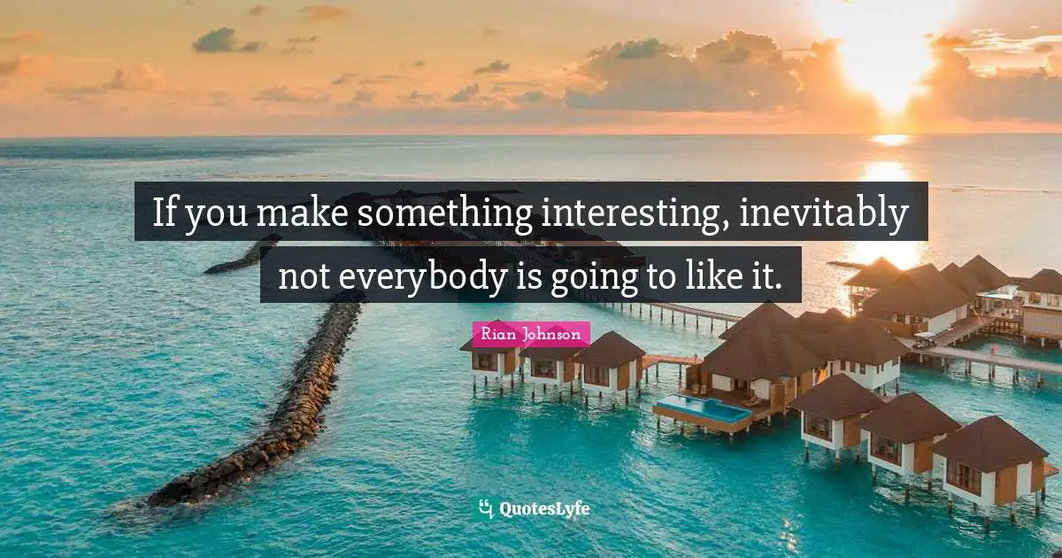 If you make something interesting, inevitably not everybody is going to like it.