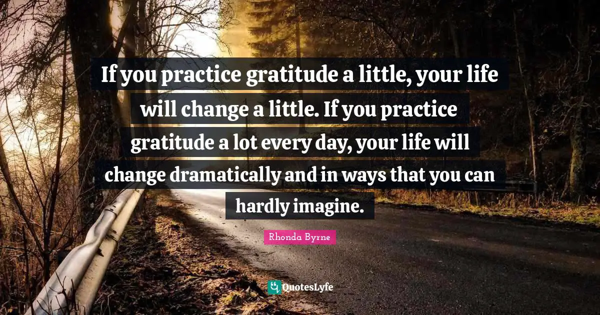 If you practice gratitude a little, your life will change a little. If you practice gratitude a lot every day, your life will change dramatically and in ways that you can hardly imagine.