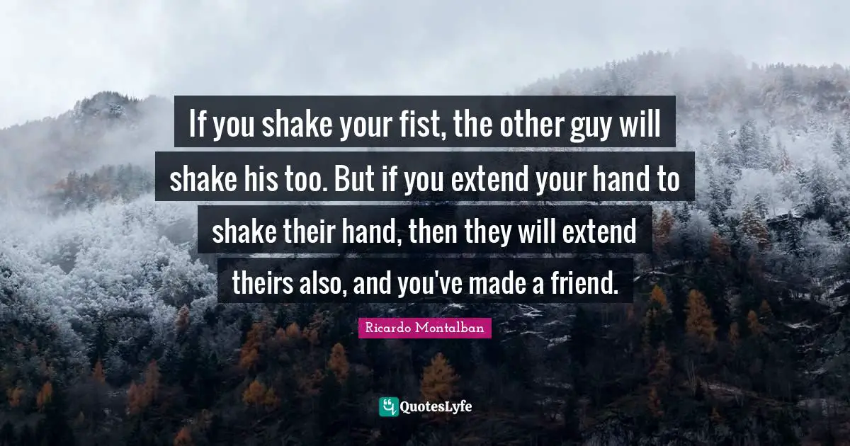 If you shake your fist, the other guy will shake his too. But if you extend your hand to shake their hand, then they will extend theirs also, and you've made a friend.
