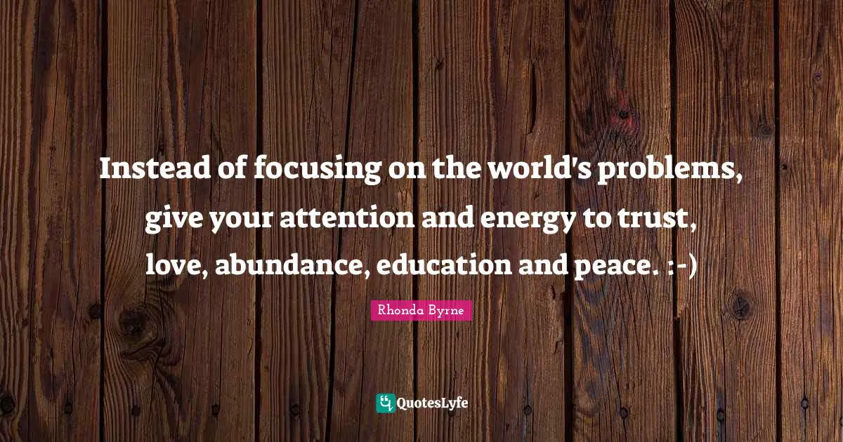 Instead of focusing on the world's problems, give your attention and energy to trust, love, abundance, education and peace. :-)