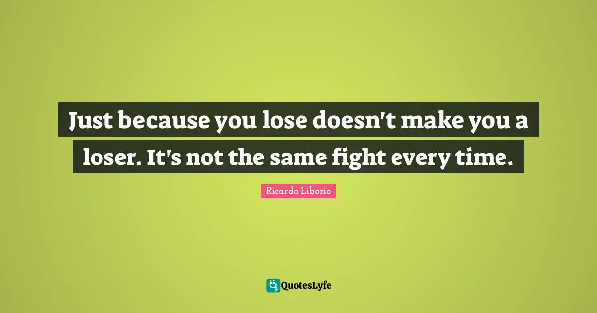 Just because you lose doesn't make you a loser. It's not the same fight every time.