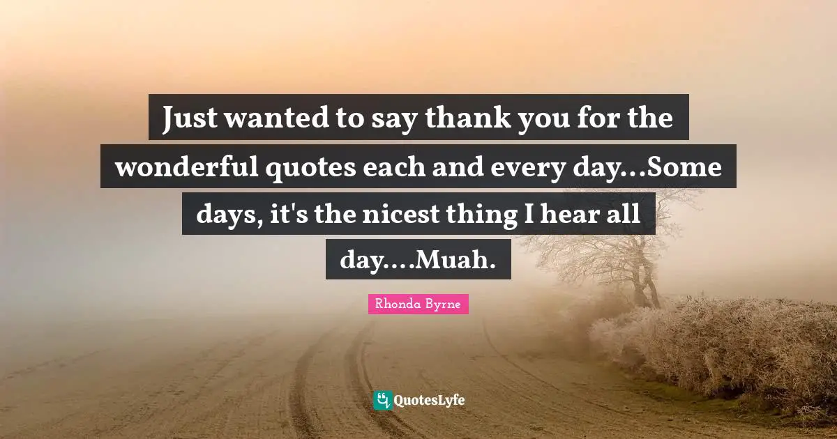 Just wanted to say thank you for the wonderful quotes each and every day...Some days, it's the nicest thing I hear all day....Muah.