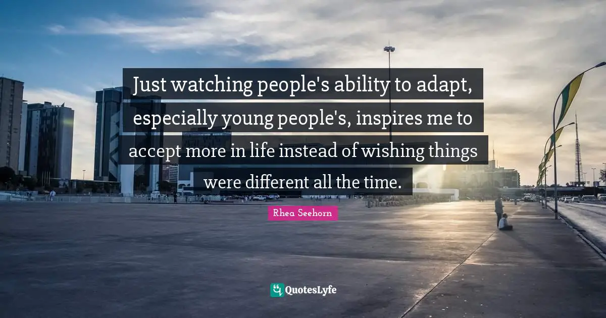 Just watching people's ability to adapt, especially young people's, inspires me to accept more in life instead of wishing things were different all the time.