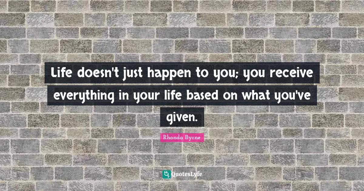 Rhonda Byrne Quotes: "Life doesn't just happen to you; you receive everything in your life based on what you've given."