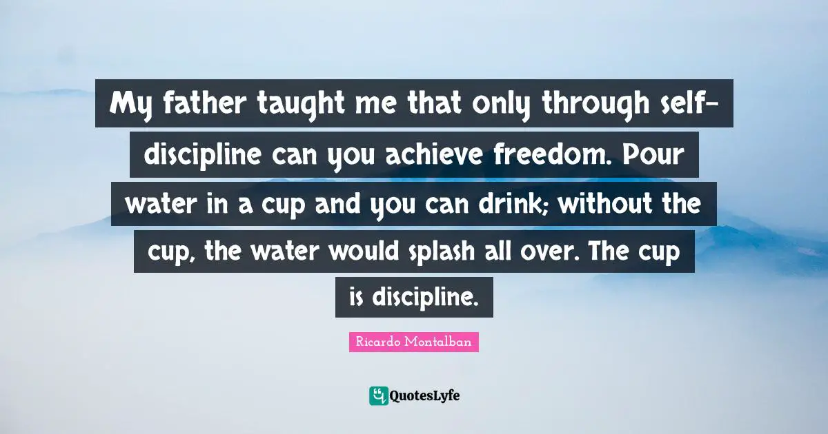My father taught me that only through self-discipline can you achieve freedom. Pour water in a cup and you can drink; without the cup, the water would splash all over. The cup is discipline.