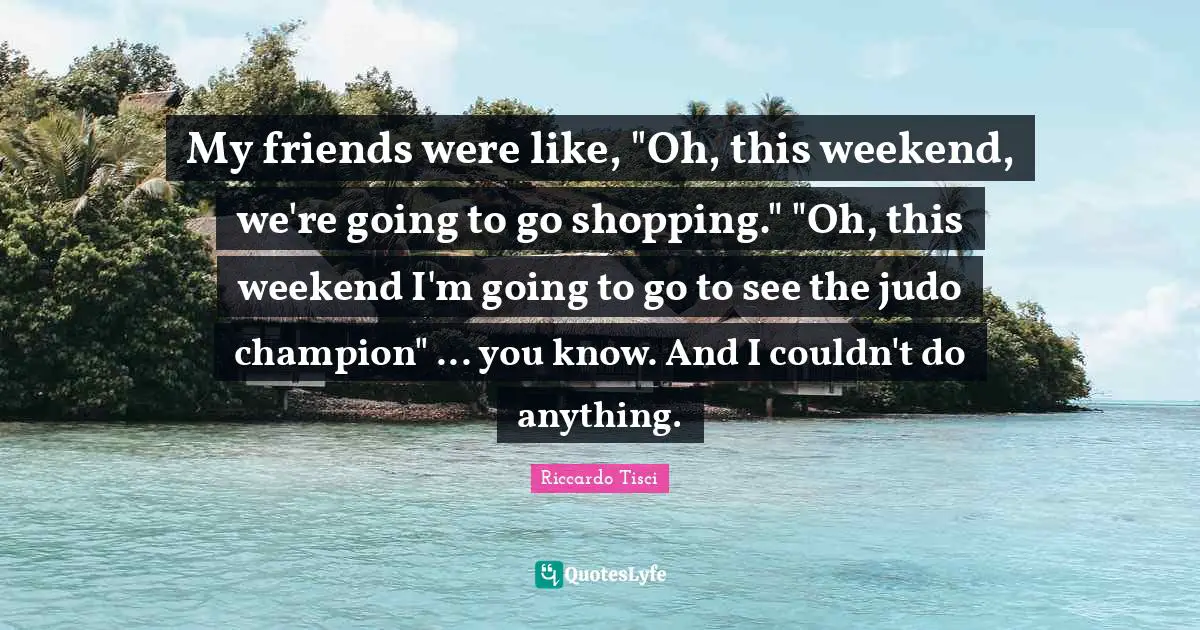 My friends were like, "Oh, this weekend, we're going to go shopping." "Oh, this weekend I'm going to go to see the judo champion" ... you know. And I couldn't do anything.