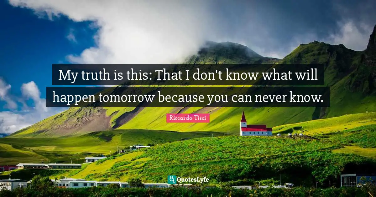 My truth is this: That I don't know what will happen tomorrow because you can never know.