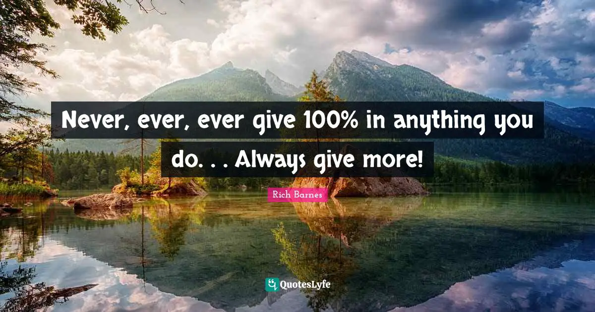 Never, ever, ever give 100% in anything you do. . . Always give more!