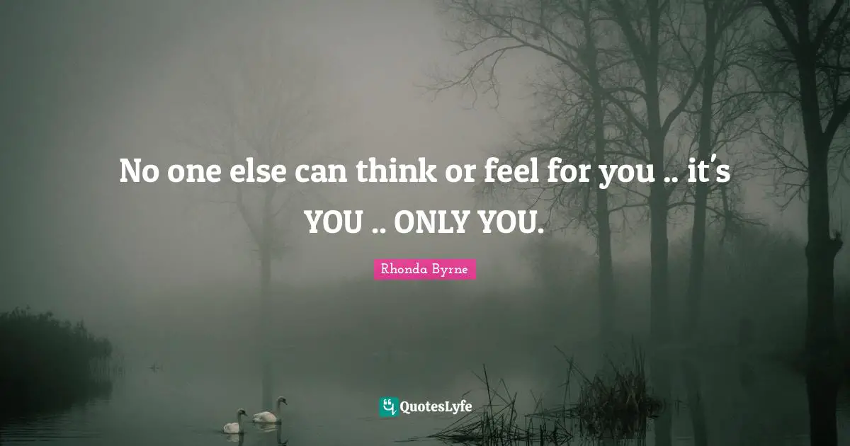 No one else can think or feel for you .. it's YOU .. ONLY YOU.