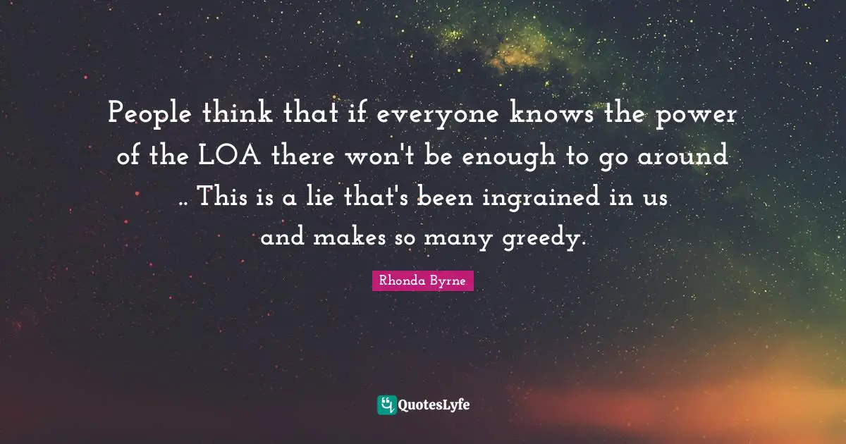 People think that if everyone knows the power of the LOA there won't be enough to go around .. This is a lie that's been ingrained in us and makes so many greedy.