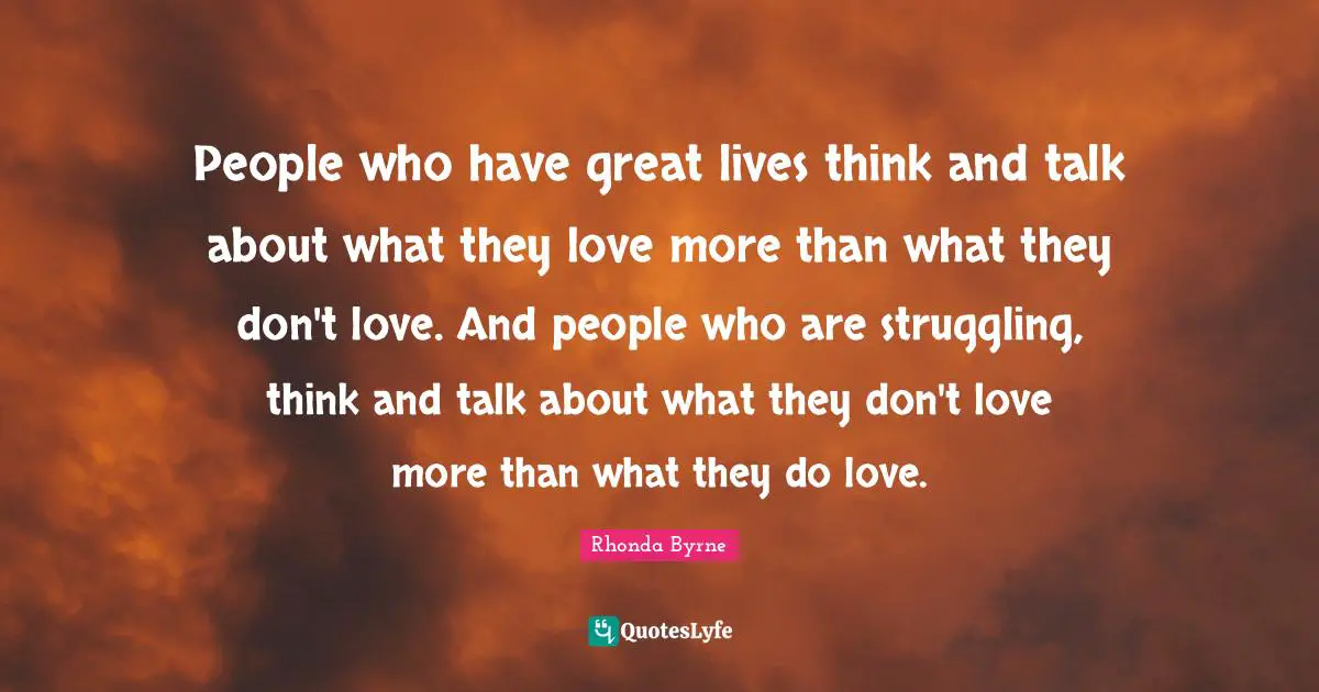 People who have great lives think and talk about what they love more than what they don't love. And people who are struggling, think and talk about what they don't love more than what they do love.