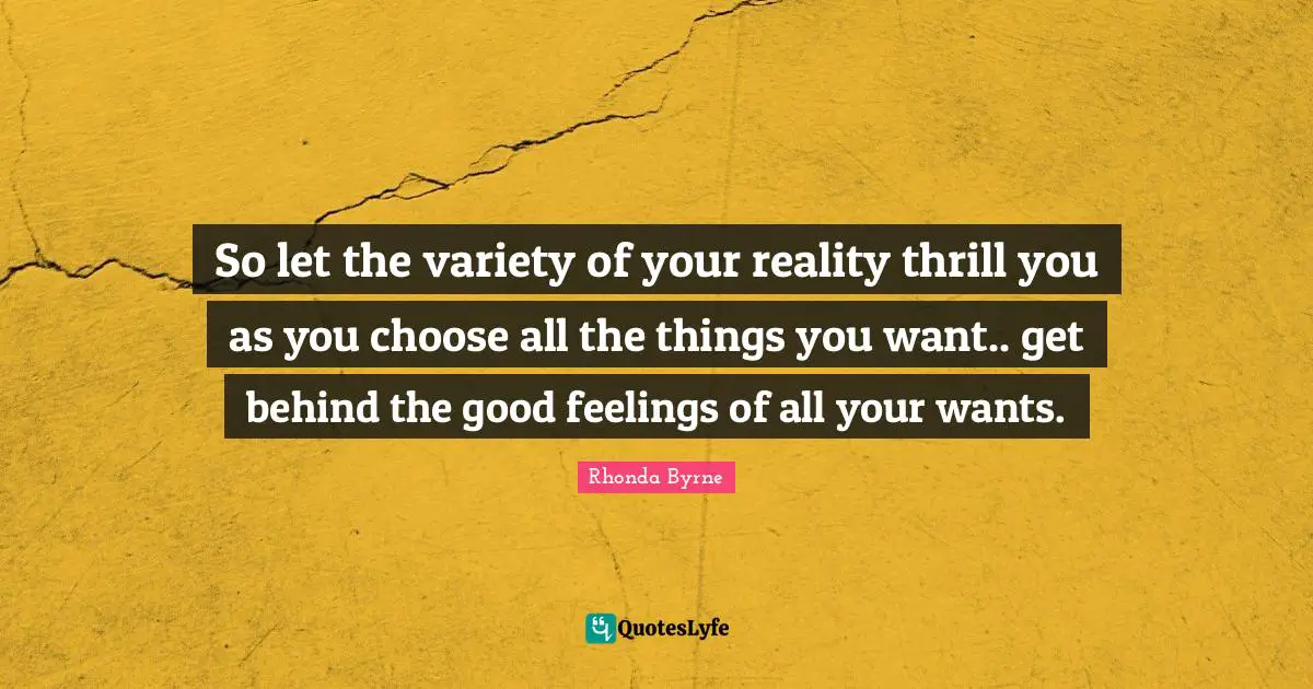 So let the variety of your reality thrill you as you choose all the things you want.. get behind the good feelings of all your wants.