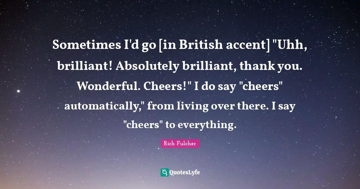 Sometimes I'd go [in British accent] "Uhh, brilliant! Absolutely brilliant, thank you. Wonderful. Cheers!" I do say "cheers" automatically," from living over there. I say "cheers" to everything.