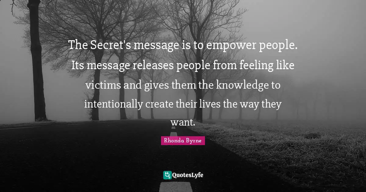 The Secret's message is to empower people. Its message releases people from feeling like victims and gives them the knowledge to intentionally create their lives the way they want.