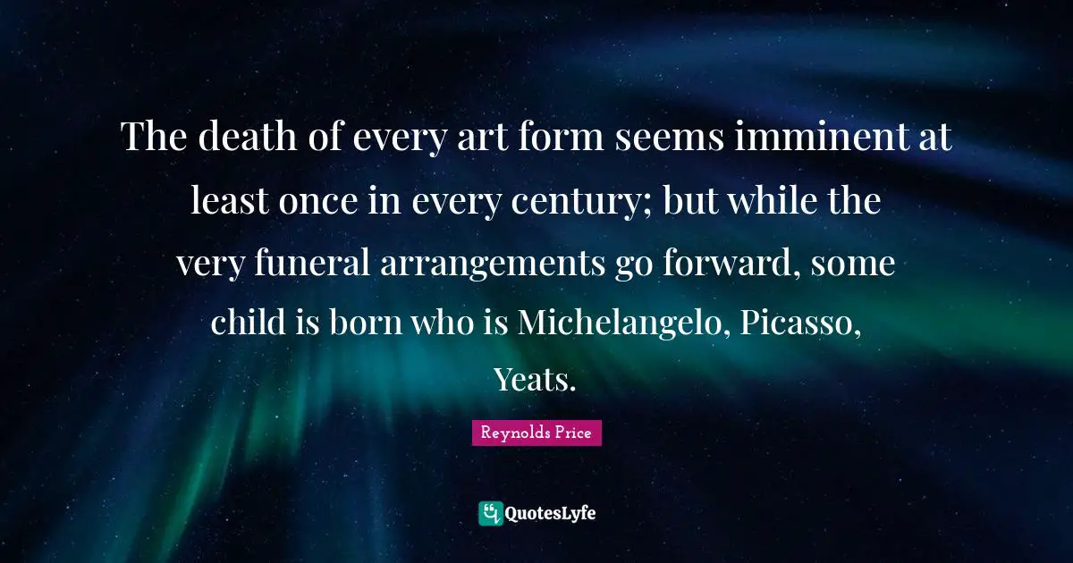 W B Yeats Quotes: "The death of every art form seems imminent at least once in every century; but while the very funeral arrangements go forward, some child is born who is Michelangelo, Picasso, Yeats."