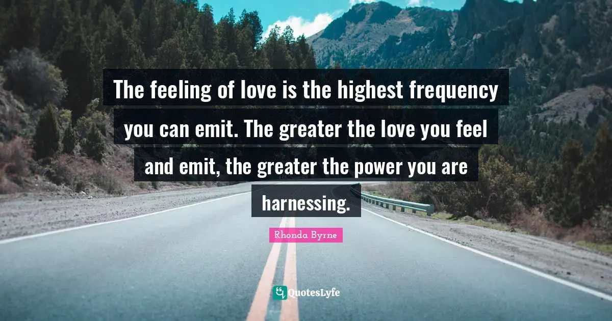 The feeling of love is the highest frequency you can emit. The greater the love you feel and emit, the greater the power you are harnessing.