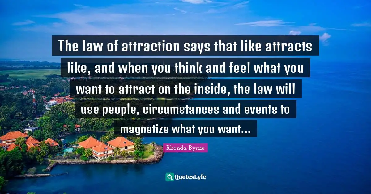 The law of attraction says that like attracts like, and when you think and feel what you want to attract on the inside, the law will use people, circumstances and events to magnetize what you want...
