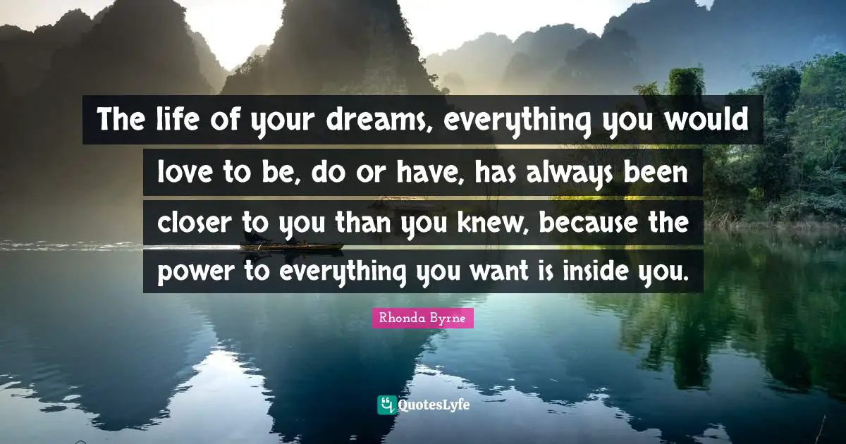 The life of your dreams, everything you would love to be, do or have, has always been closer to you than you knew, because the power to everything you want is inside you.