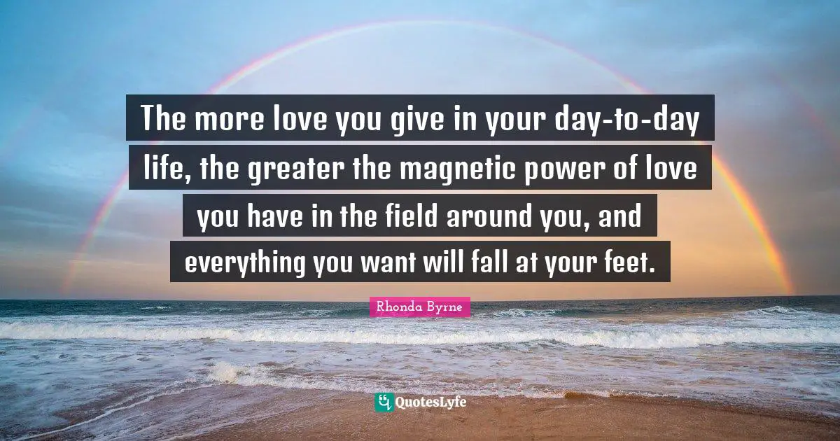 The more love you give in your day-to-day life, the greater the magnetic power of love you have in the field around you, and everything you want will fall at your feet.
