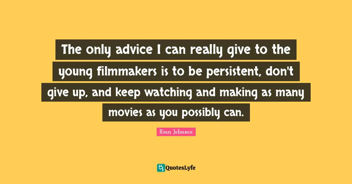 The only advice I can really give to the young filmmakers is to be persistent, don't give up, and keep watching and making as many movies as you possibly can.