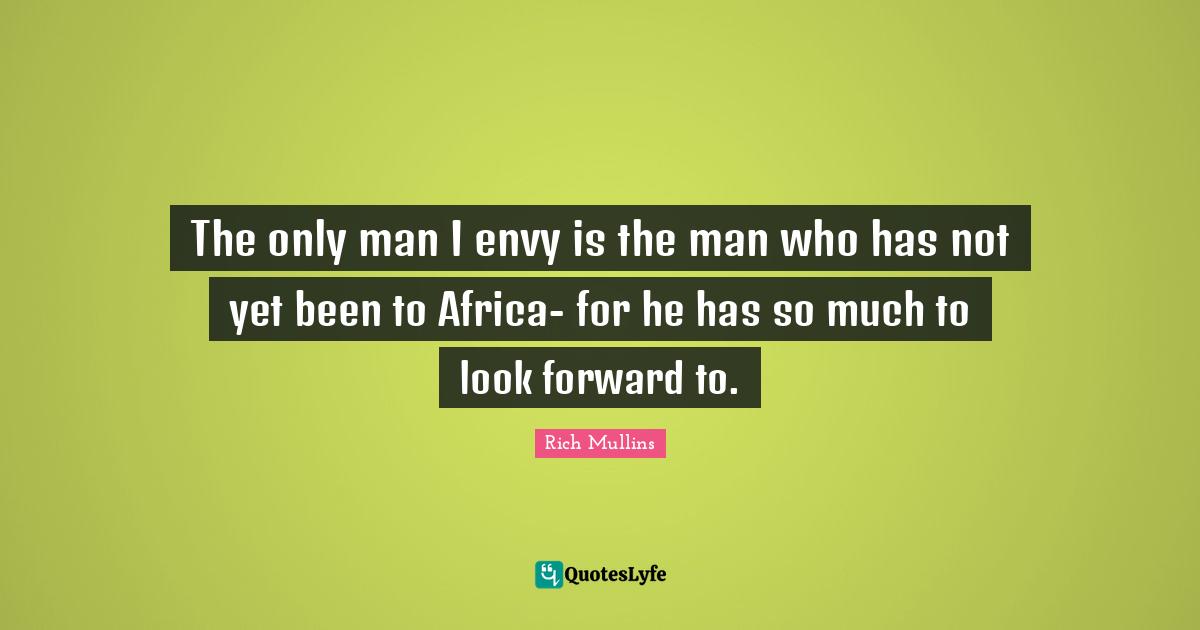 The only man I envy is the man who has not yet been to Africa- for he has so much to look forward to.