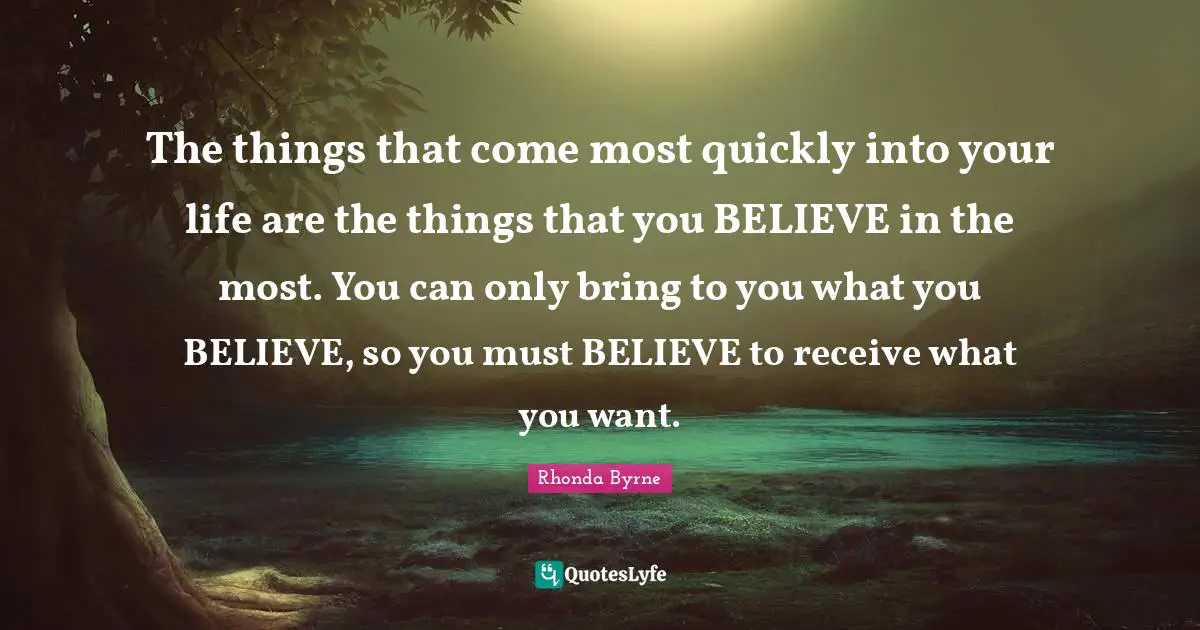 The things that come most quickly into your life are the things that you BELIEVE in the most. You can only bring to you what you BELIEVE, so you must BELIEVE to receive what you want.