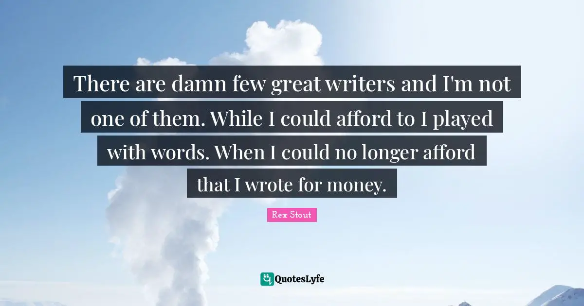 There are damn few great writers and I'm not one of them. While I could afford to I played with words. When I could no longer afford that I wrote for money.