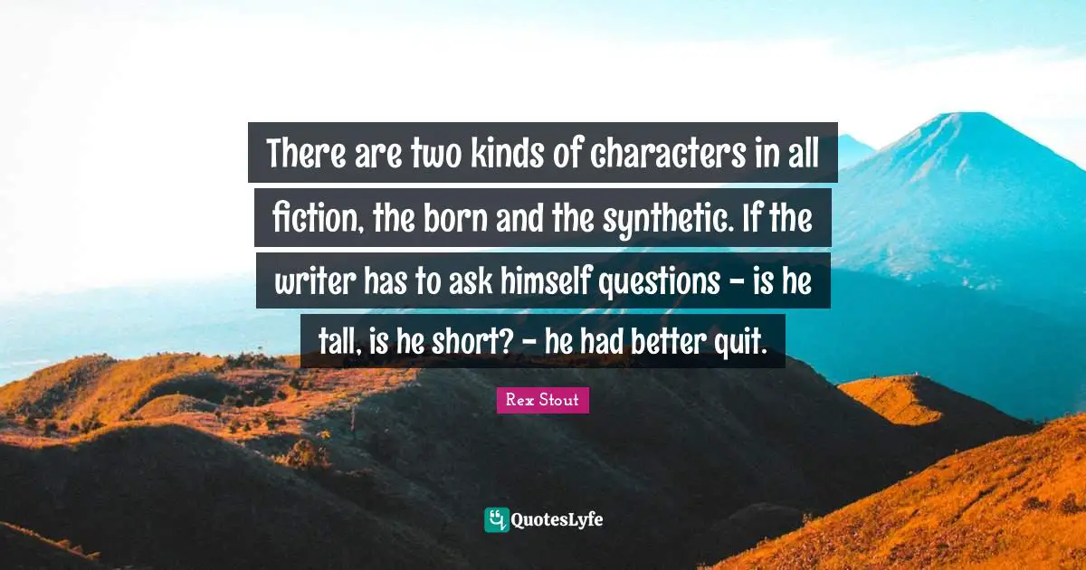 There are two kinds of characters in all fiction, the born and the synthetic. If the writer has to ask himself questions - is he tall, is he short? - he had better quit.